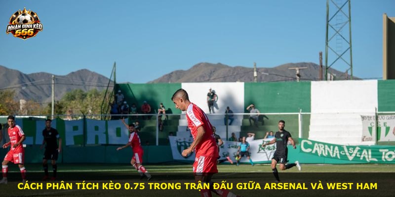 Cách phân tích kèo 0.75 trong trận đấu giữa Arsenal và West Ham